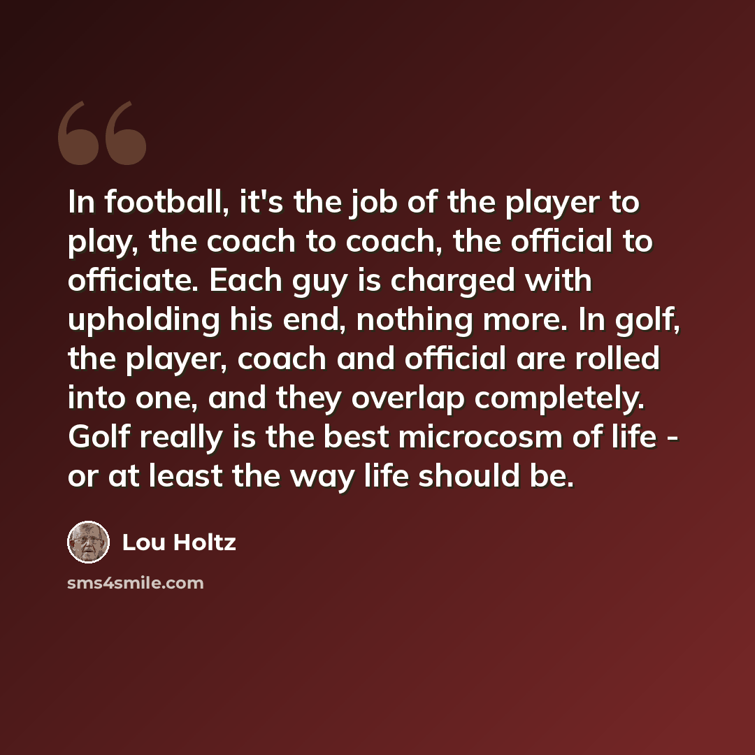 “In football, it's the job of the player to play, the coach to coach, the official to officiate. Each guy is charged with upholding his end, nothing more. In golf, the player, coach and official are rolled into one, and they overlap completely. Golf really is the best microcosm of life - or at…” quote by Lou Holtz