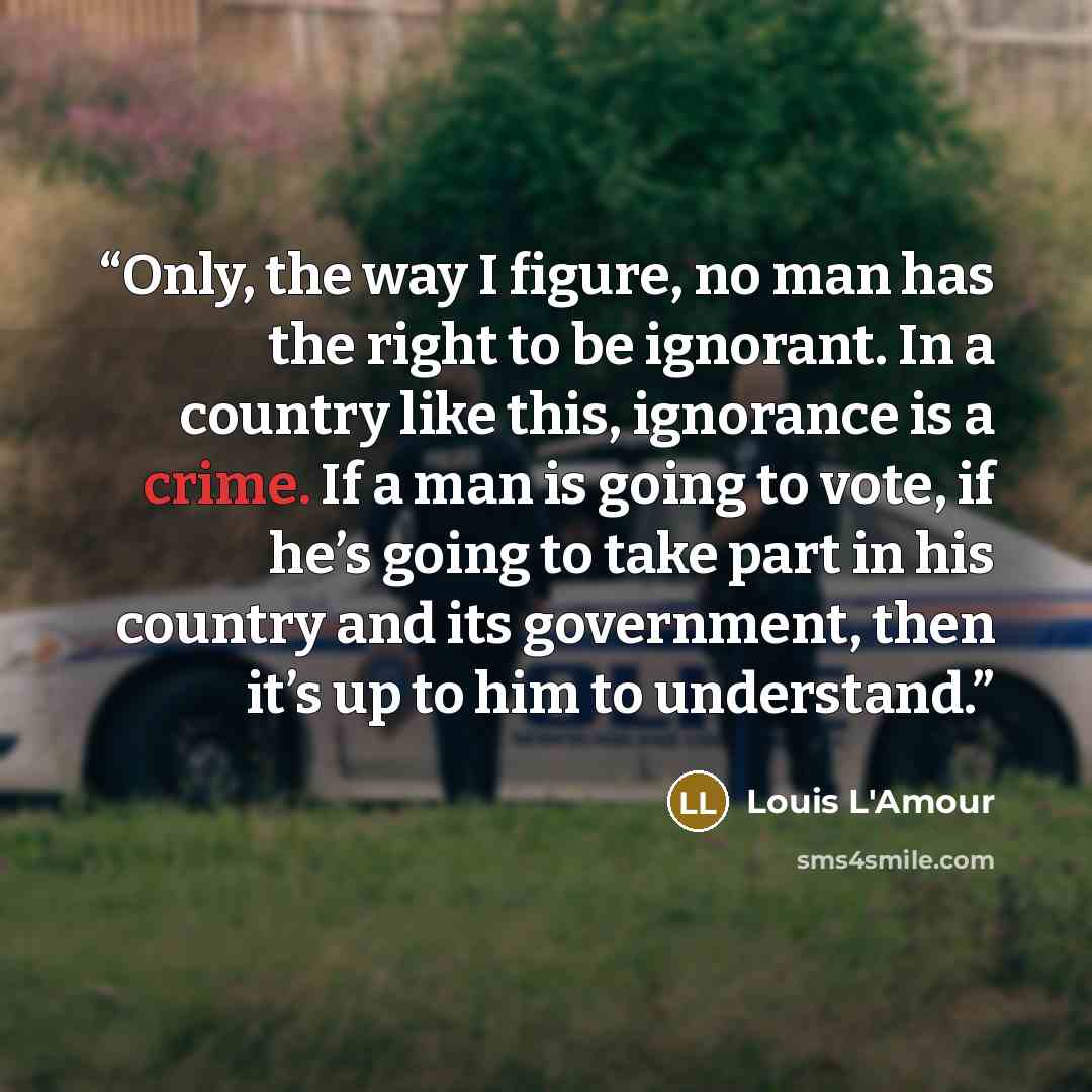 “Only, the way I figure, no man has the right to be ignorant. In a country like this, ignorance is a crime. If a man is going to vote, if he’s going to take part in his country and its government, then it’s up to him to understand.” quote by Louis L'Amour