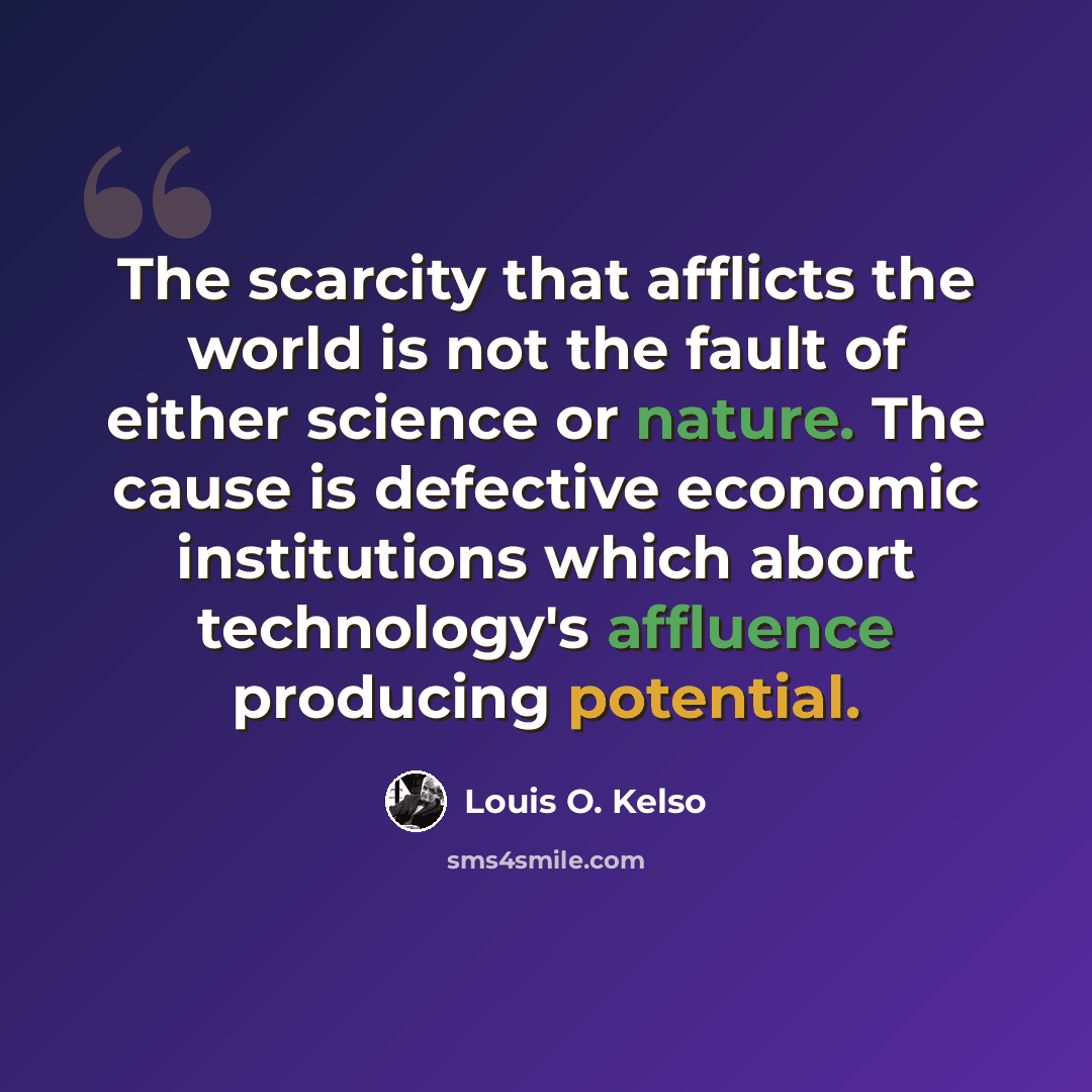 “The scarcity that afflicts the world is not the fault of either science or nature. The cause is defective economic institutions which abort technology's affluence producing potential.” quote by Louis O. Kelso