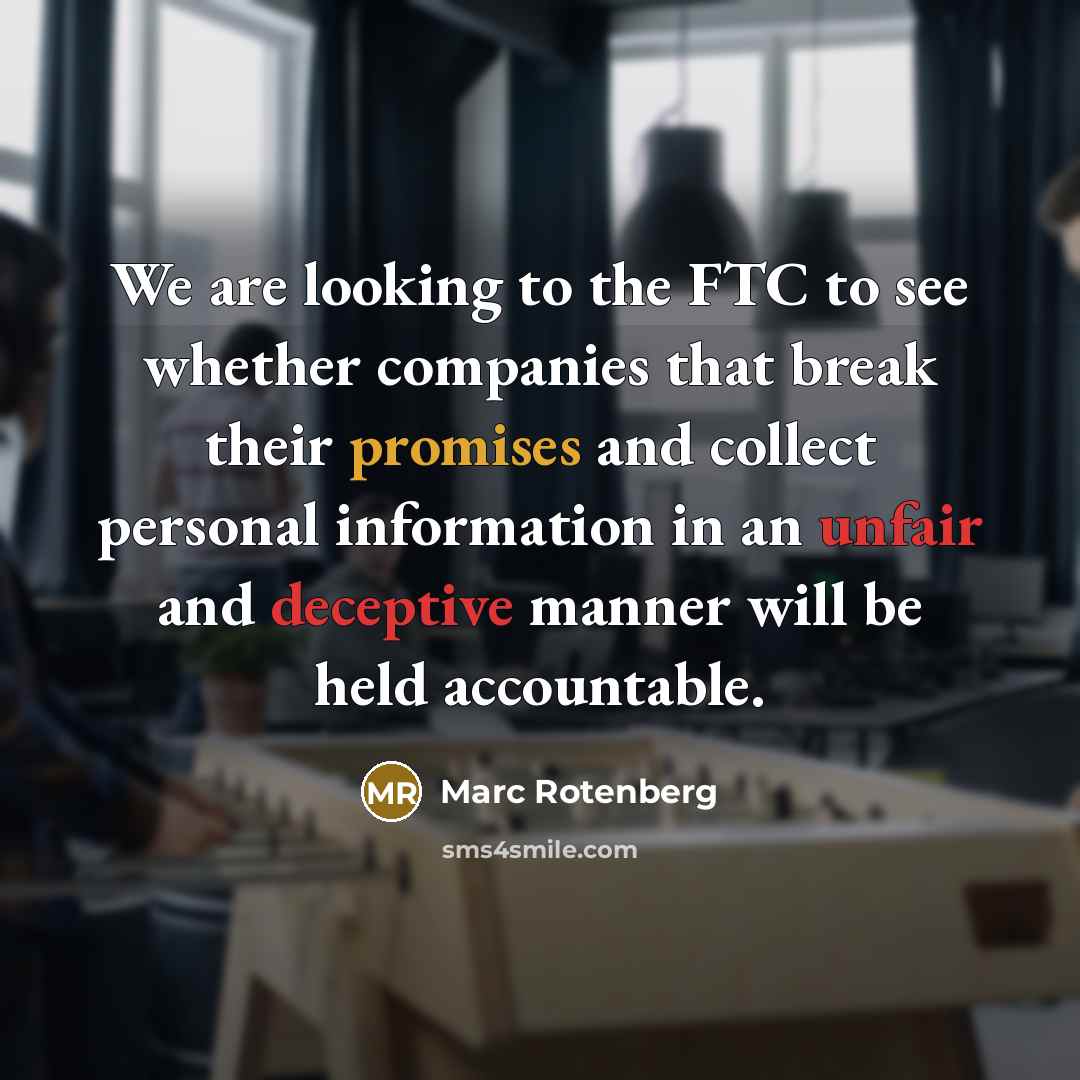 “We are looking to the FTC to see whether companies that break their promises and collect personal information in an unfair and deceptive manner will be held accountable.” quote by Marc Rotenberg