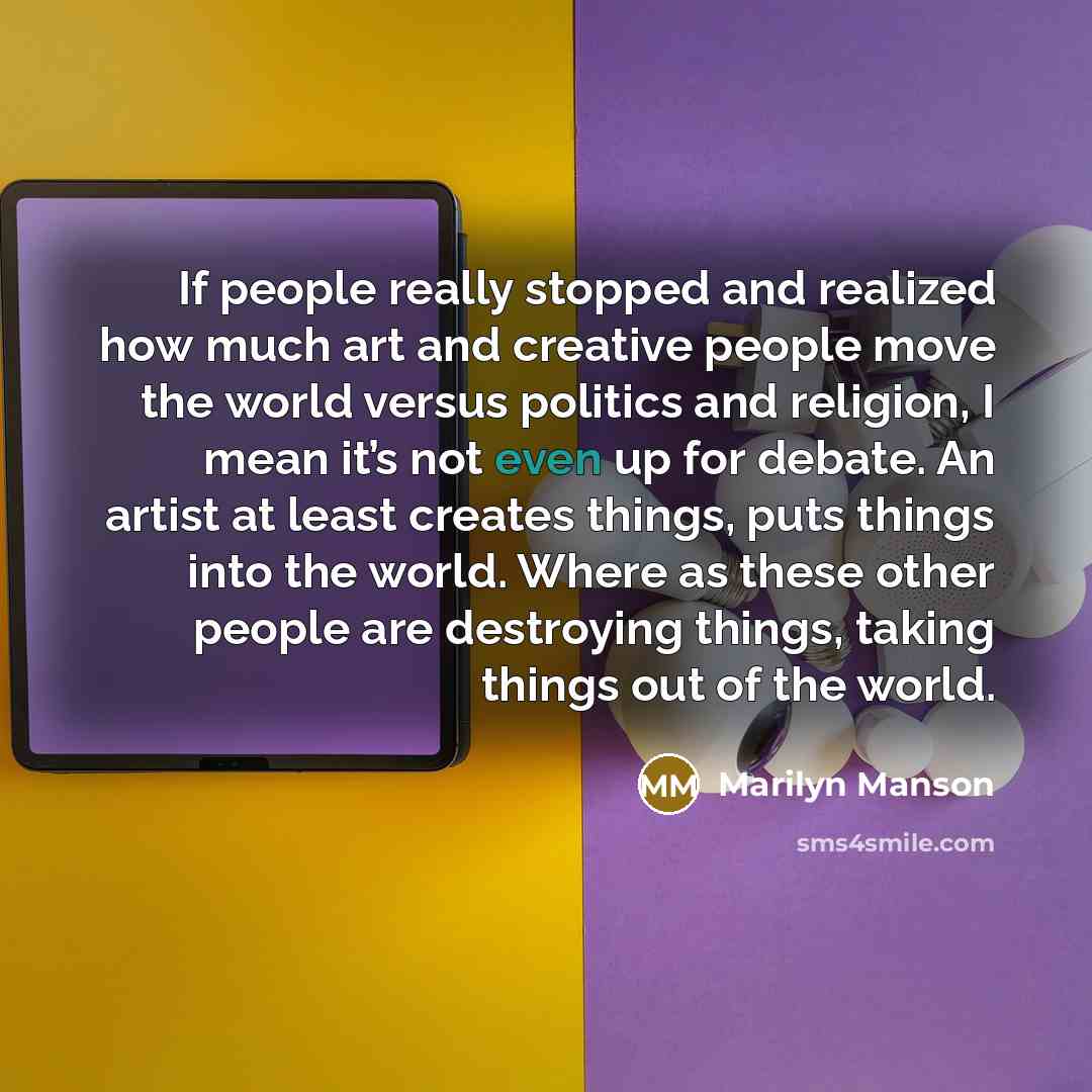 “If people really stopped and realized how much art and creative people move the world versus politics and religion, I mean it’s not even up for debate. An artist at least creates things, puts things into the world. Where as these other people are destroying things, taking things out of the world.” quote by Marilyn Manson