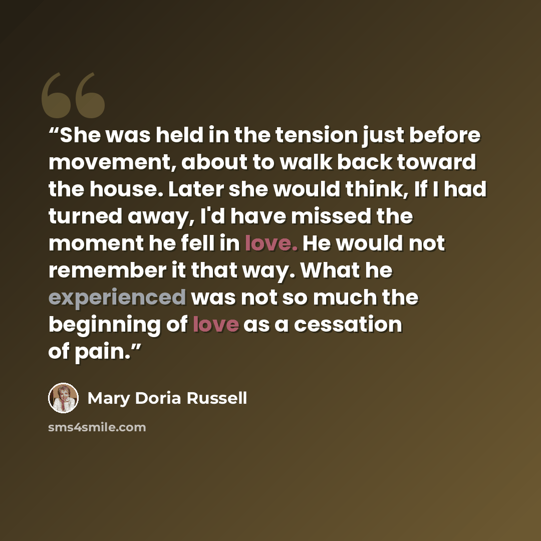 “She was held in the tension just before movement, about to walk back toward the house. Later she would think, If I had turned away, I'd have missed the moment he fell in love. He would not remember it that way. What he experienced was not so much the beginning of love as a cessation of pain.” quote by Mary Doria Russell