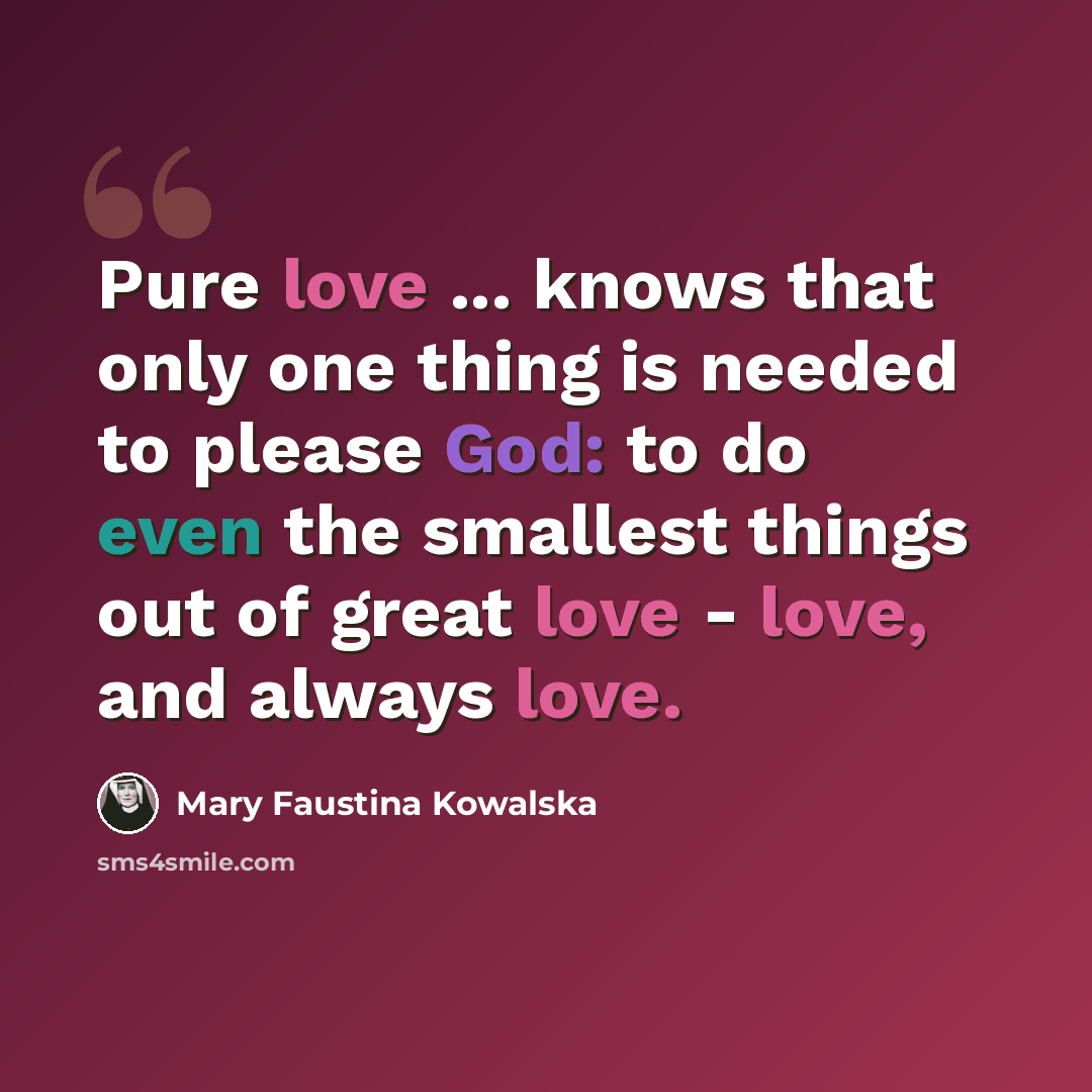 “Pure love ... knows that only one thing is needed to please God: to do even the smallest things out of great love - love, and always love.” quote by Mary Faustina Kowalska