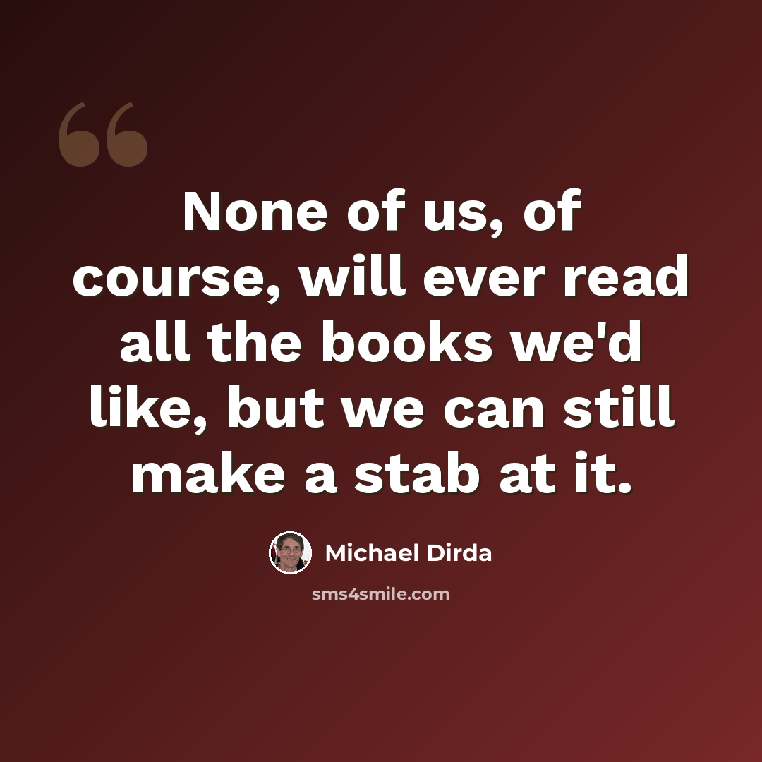 “None of us, of course, will ever read all the books we'd like, but we can still make a stab at it.” quote by Michael Dirda