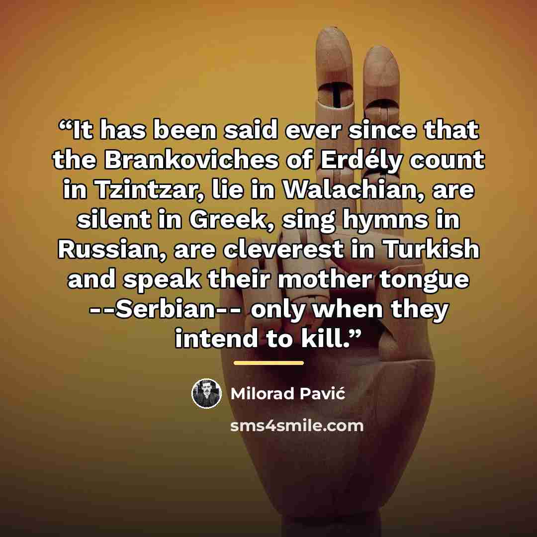 “It has been said ever since that the Brankoviches of Erdély count in Tzintzar, lie in Walachian, are silent in Greek, sing hymns in Russian, are cleverest in Turkish and speak their mother tongue --Serbian-- only when they intend to kill.” quote by Milorad Pavić