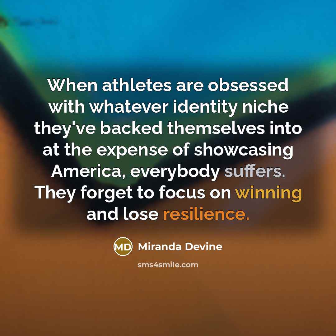 “When athletes are obsessed with whatever identity niche they've backed themselves into at the expense of showcasing America, everybody suffers. They forget to focus on winning and lose resilience.” quote by Miranda Devine
