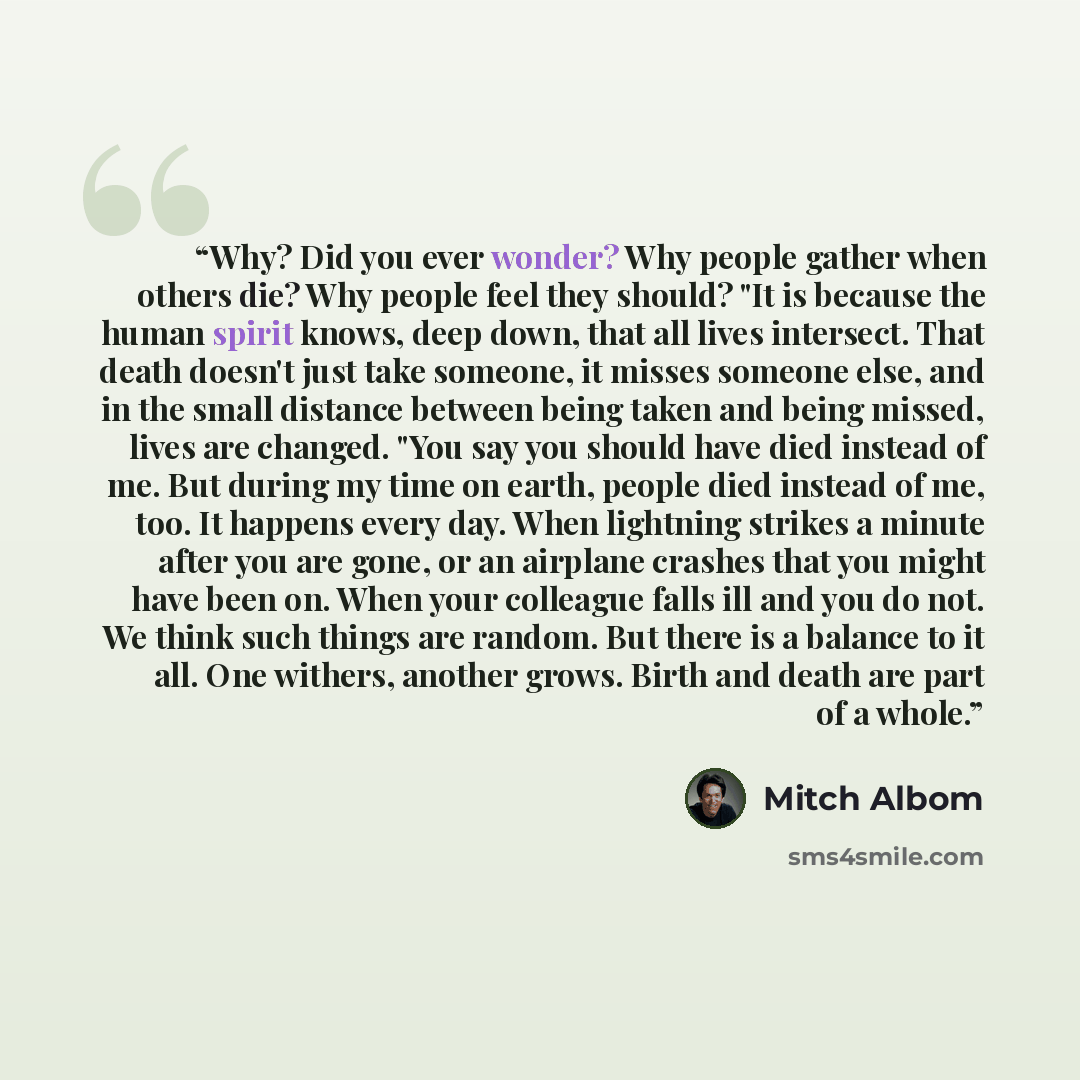 “Why? Did you ever wonder? Why people gather when others die? Why people feel they should? "It is because the human spirit knows, deep down, that all lives intersect. That death doesn't just take someone, it misses someone else, and in the small distance between being taken and being missed, lives…” quote by Mitch Albom