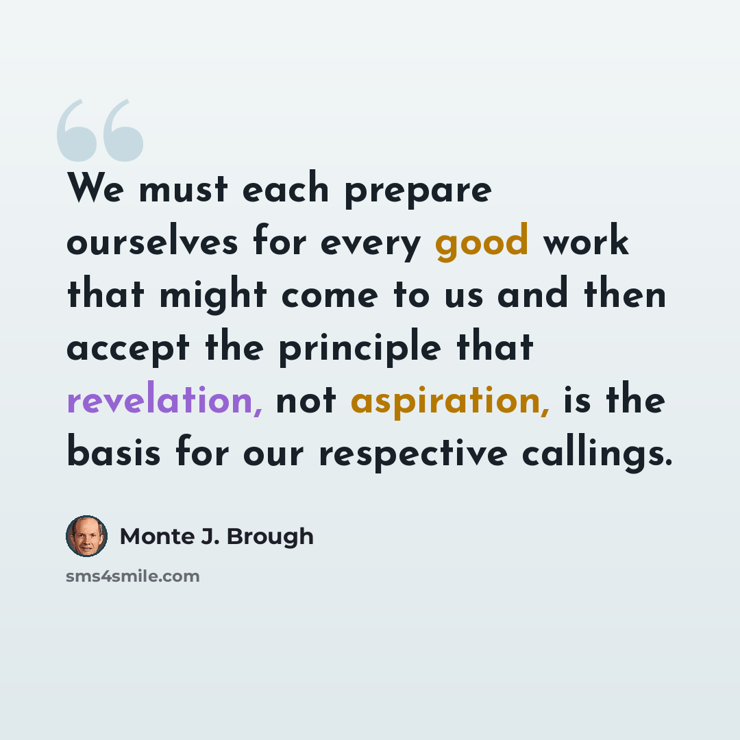 “We must each prepare ourselves for every good work that might come to us and then accept the principle that revelation, not aspiration, is the basis for our respective callings.” quote by Monte J. Brough