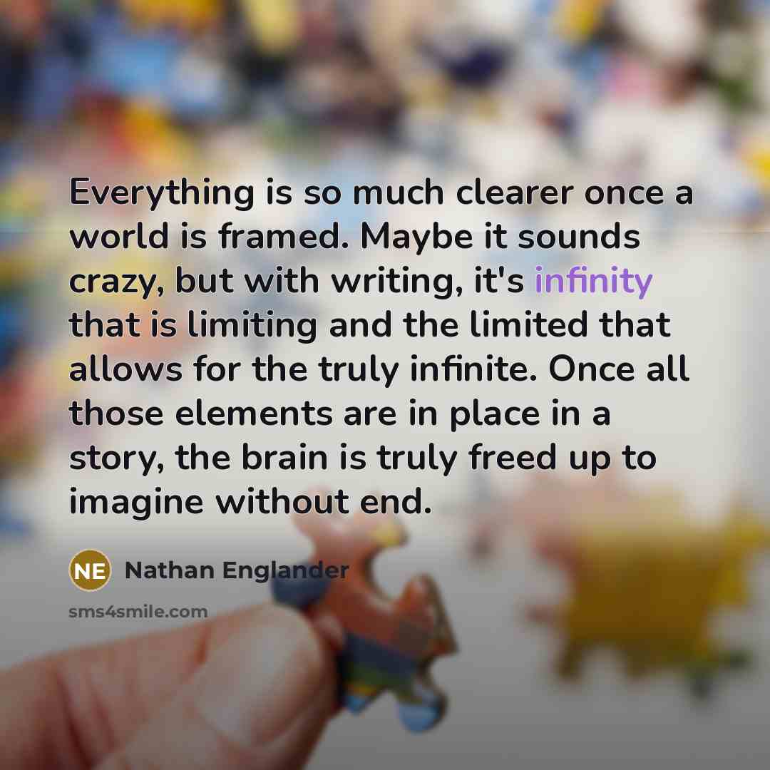 “Everything is so much clearer once a world is framed. Maybe it sounds crazy, but with writing, it's infinity that is limiting and the limited that allows for the truly infinite. Once all those elements are in place in a story, the brain is truly freed up to imagine without end.” quote by Nathan Englander