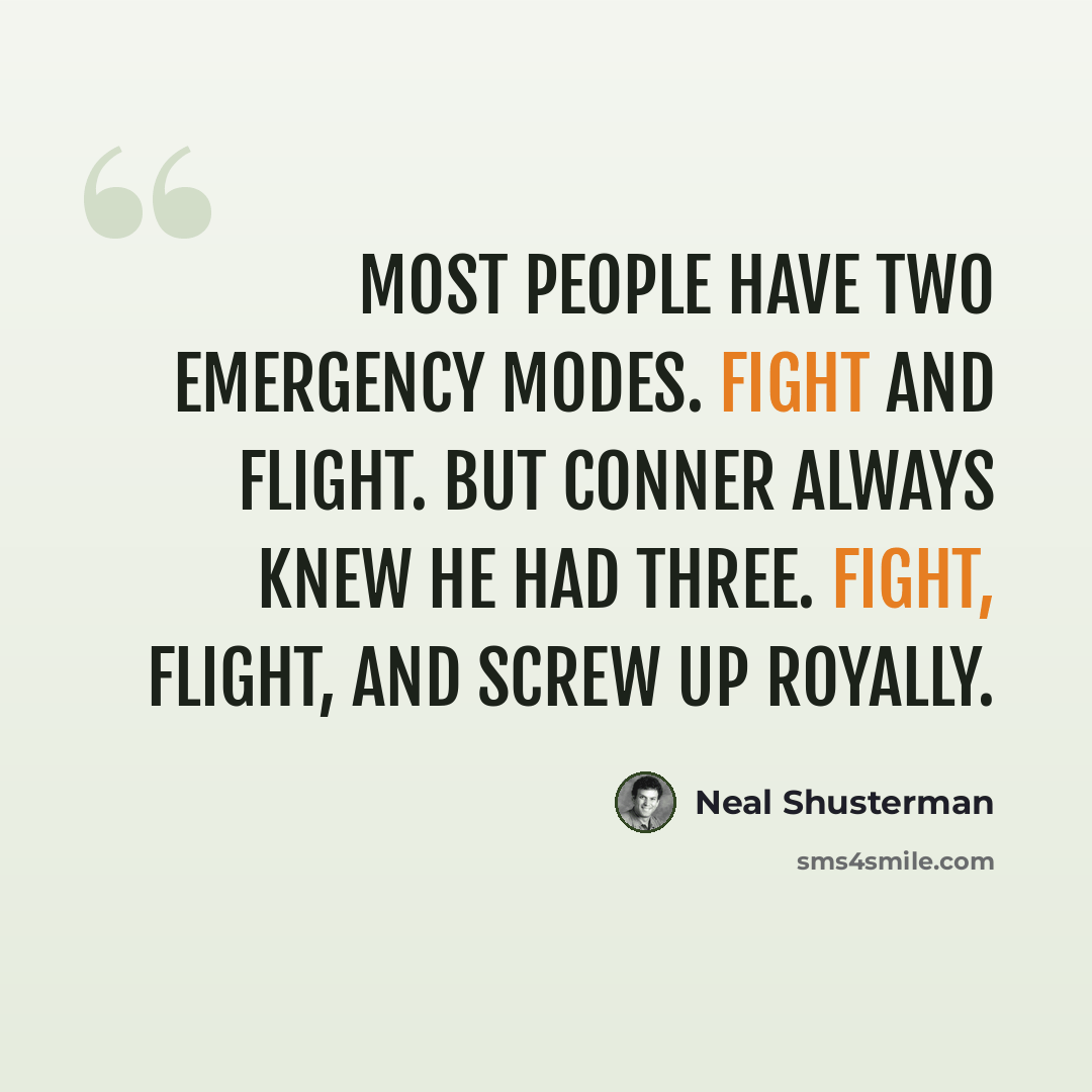 “Most people have two emergency modes. Fight and Flight. But Conner always knew he had three. Fight, Flight, and Screw Up Royally.” quote by Neal Shusterman