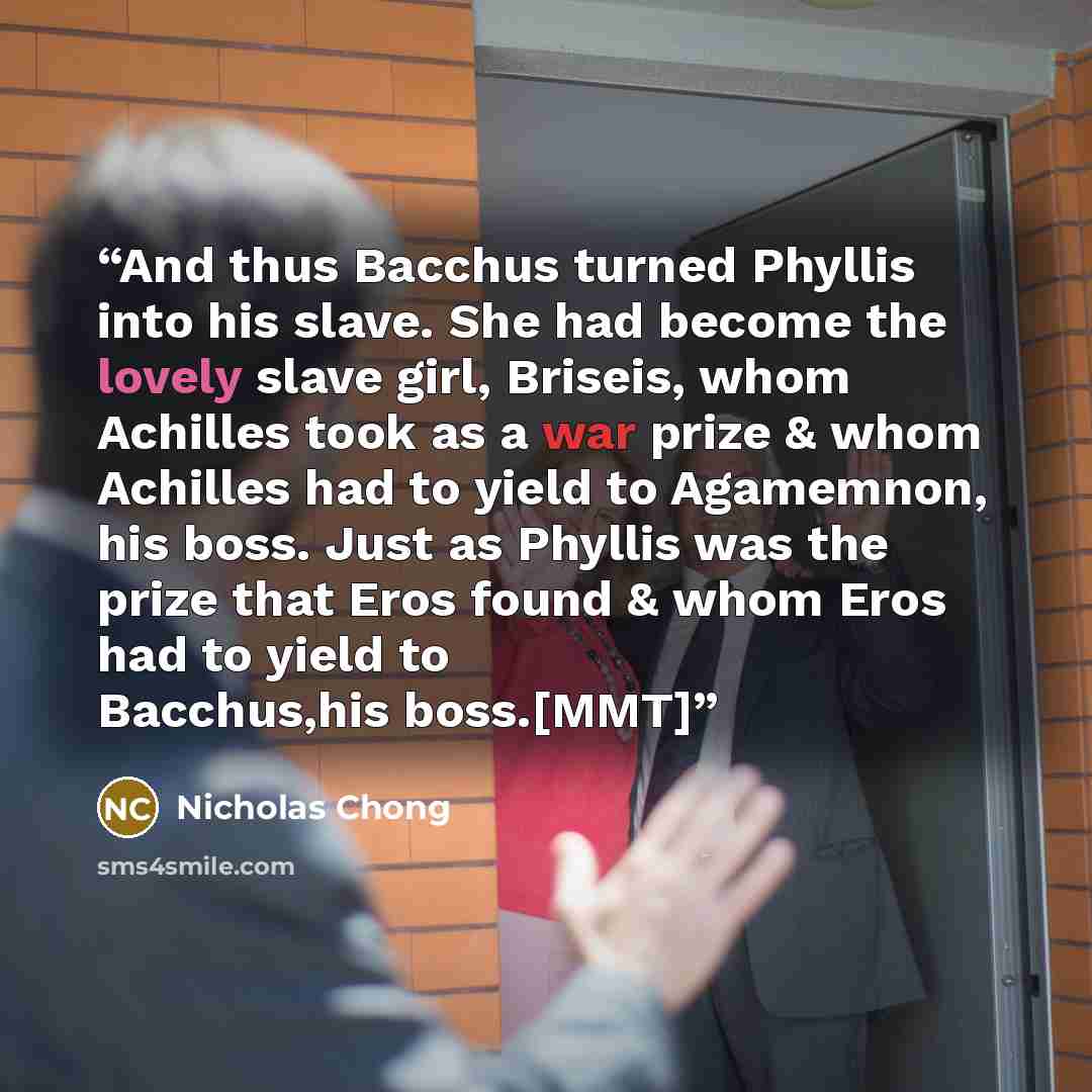 “And thus Bacchus turned Phyllis into his slave. She had become the lovely slave girl, Briseis, whom Achilles took as a war prize & whom Achilles had to yield to Agamemnon, his boss. Just as Phyllis was the prize that Eros found & whom Eros had to yield to Bacchus,his boss.[MMT]” quote by Nicholas Chong