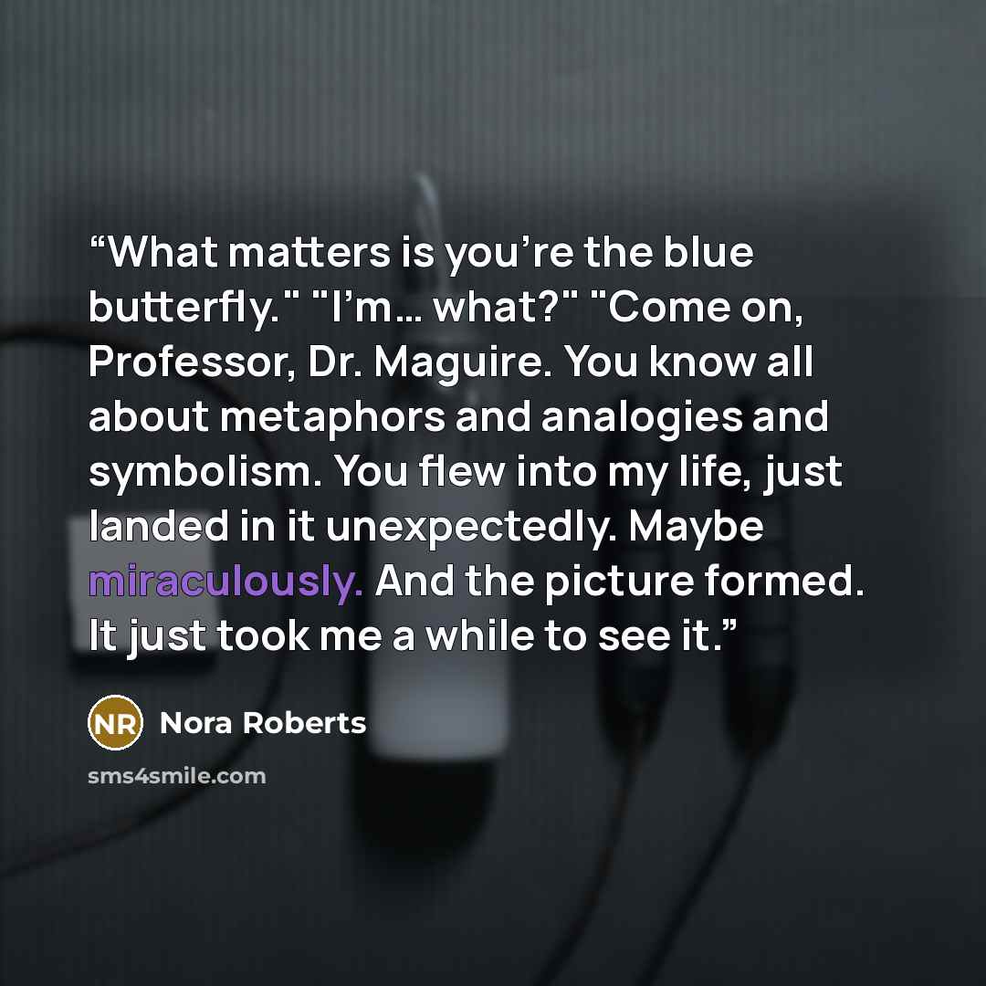 “What matters is you're the blue butterfly." "I'm… what?" "Come on, Professor, Dr. Maguire. You know all about metaphors and analogies and symbolism. You flew into my life, just landed in it unexpectedly. Maybe miraculously. And the picture formed. It just took me a while to see it.” quote by Nora Roberts
