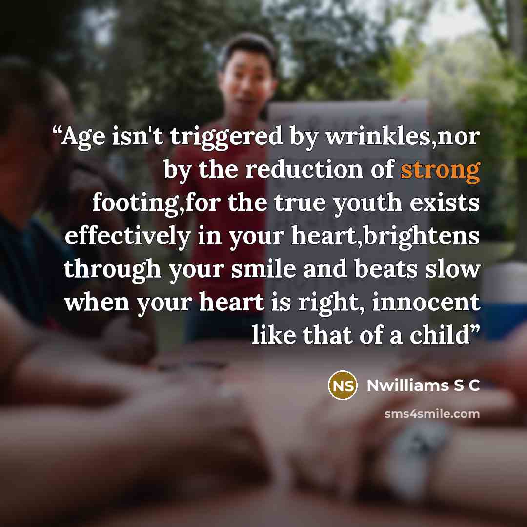 “Age isn't triggered by wrinkles,nor by the reduction of strong footing,for the true youth exists effectively in your heart,brightens through your smile and beats slow when your heart is right, innocent like that of a child” quote by Nwilliams S C