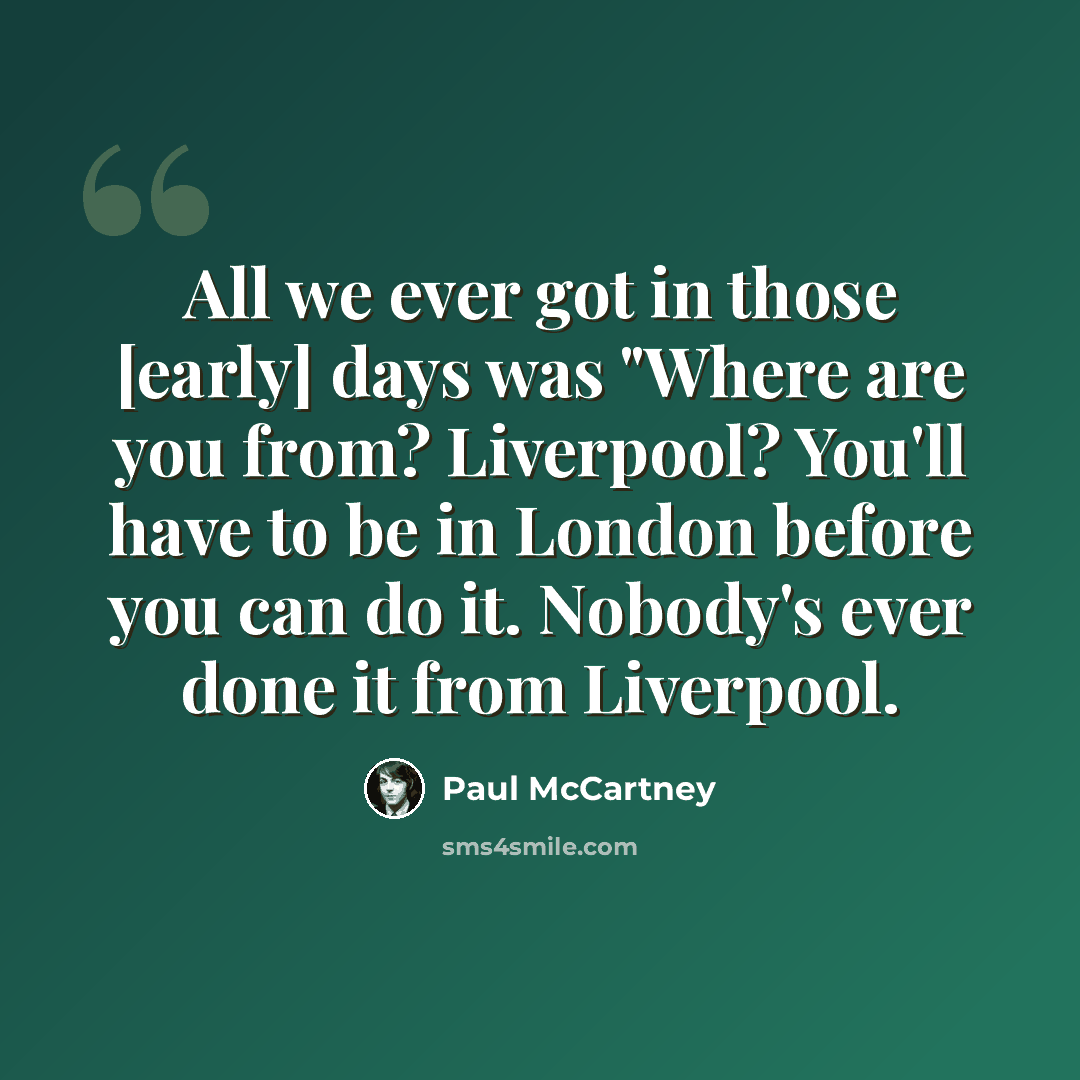 “All we ever got in those [early] days was "Where are you from? Liverpool? You'll have to be in London before you can do it. Nobody's ever done it from Liverpool.” quote by Paul McCartney