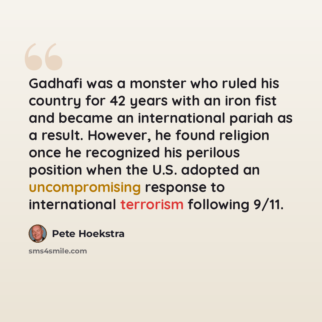 “Gadhafi was a monster who ruled his country for 42 years with an iron fist and became an international pariah as a result. However, he found religion once he recognized his perilous position when the U.S. adopted an uncompromising response to international terrorism following 9/11.” quote by Pete Hoekstra