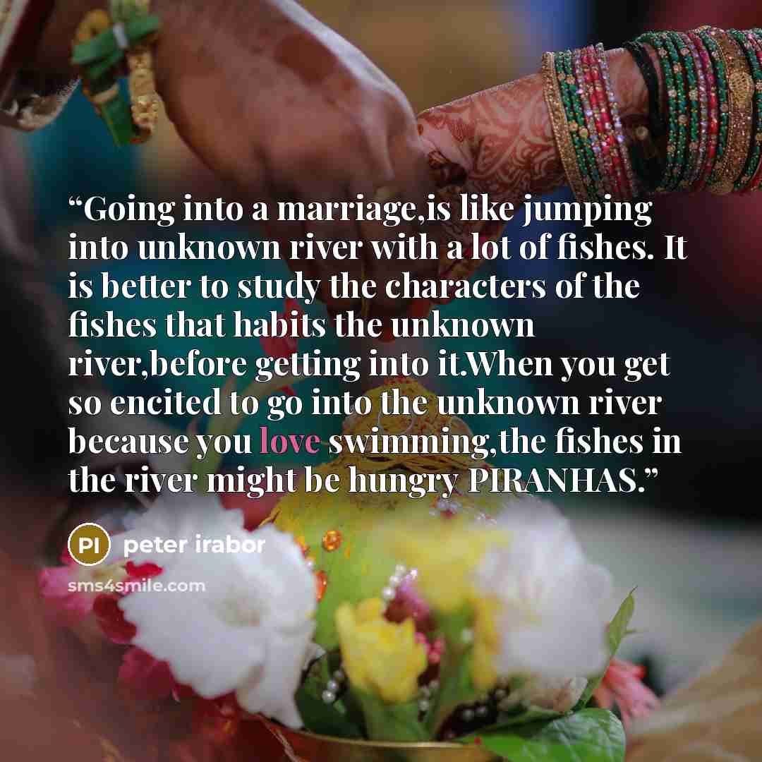“Going into a marriage,is like jumping into unknown river with a lot of fishes. It is better to study the characters of the fishes that habits the unknown river,before getting into it.When you get so encited to go into the unknown river because you love swimming,the fishes in the river might be…” quote by peter irabor