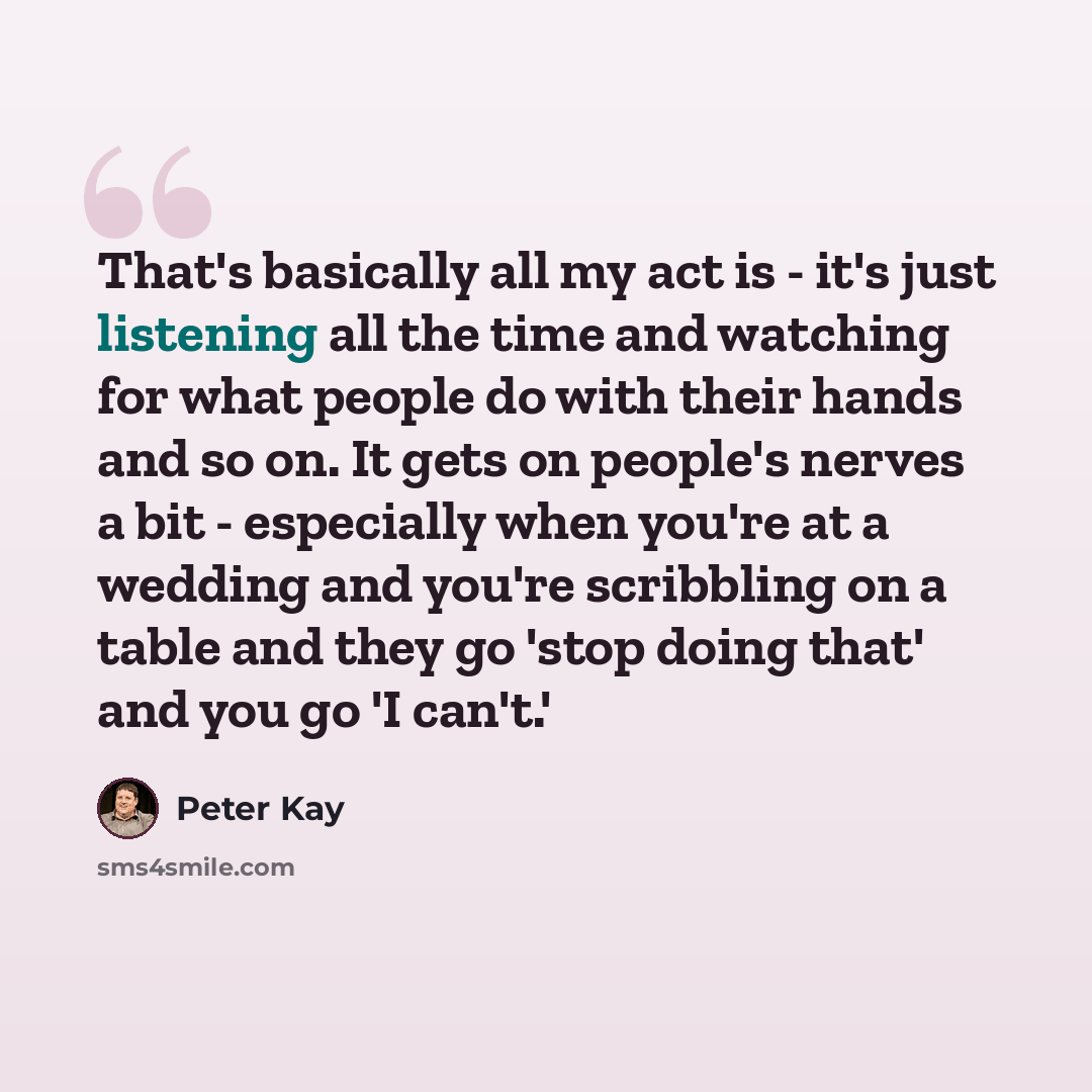 “That's basically all my act is - it's just listening all the time and watching for what people do with their hands and so on. It gets on people's nerves a bit - especially when you're at a wedding and you're scribbling on a table and they go 'stop doing that' and you go 'I can't.'” quote by Peter Kay