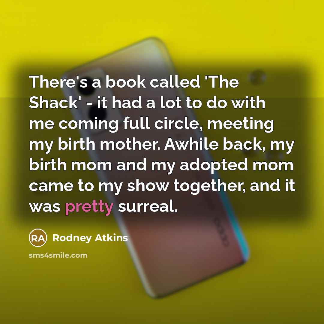 “There's a book called 'The Shack' - it had a lot to do with me coming full circle, meeting my birth mother. Awhile back, my birth mom and my adopted mom came to my show together, and it was pretty surreal.” quote by Rodney Atkins
