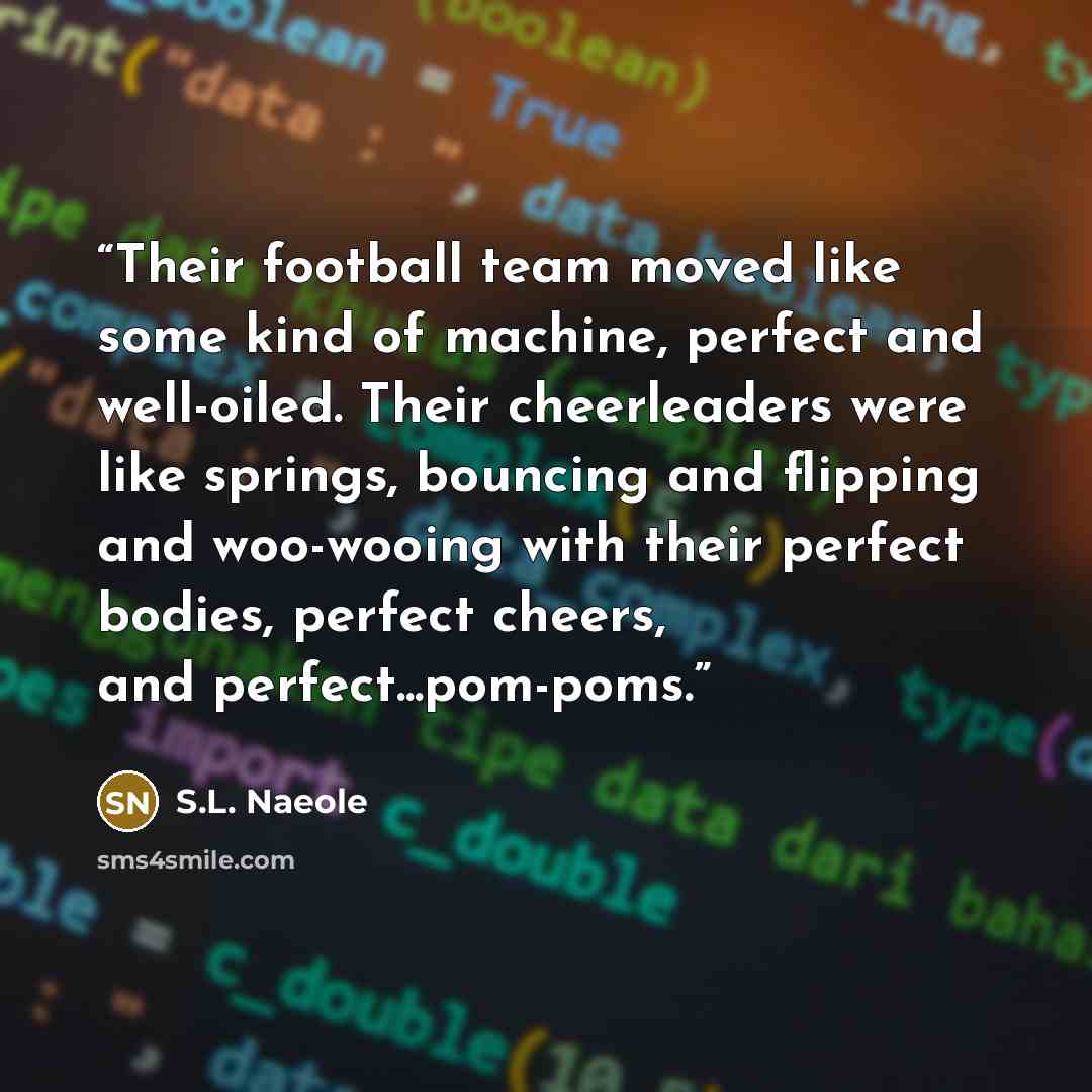 “Their football team moved like some kind of machine, perfect and well-oiled. Their cheerleaders were like springs, bouncing and flipping and woo-wooing with their perfect bodies, perfect cheers, and perfect...pom-poms.” quote by S.L. Naeole