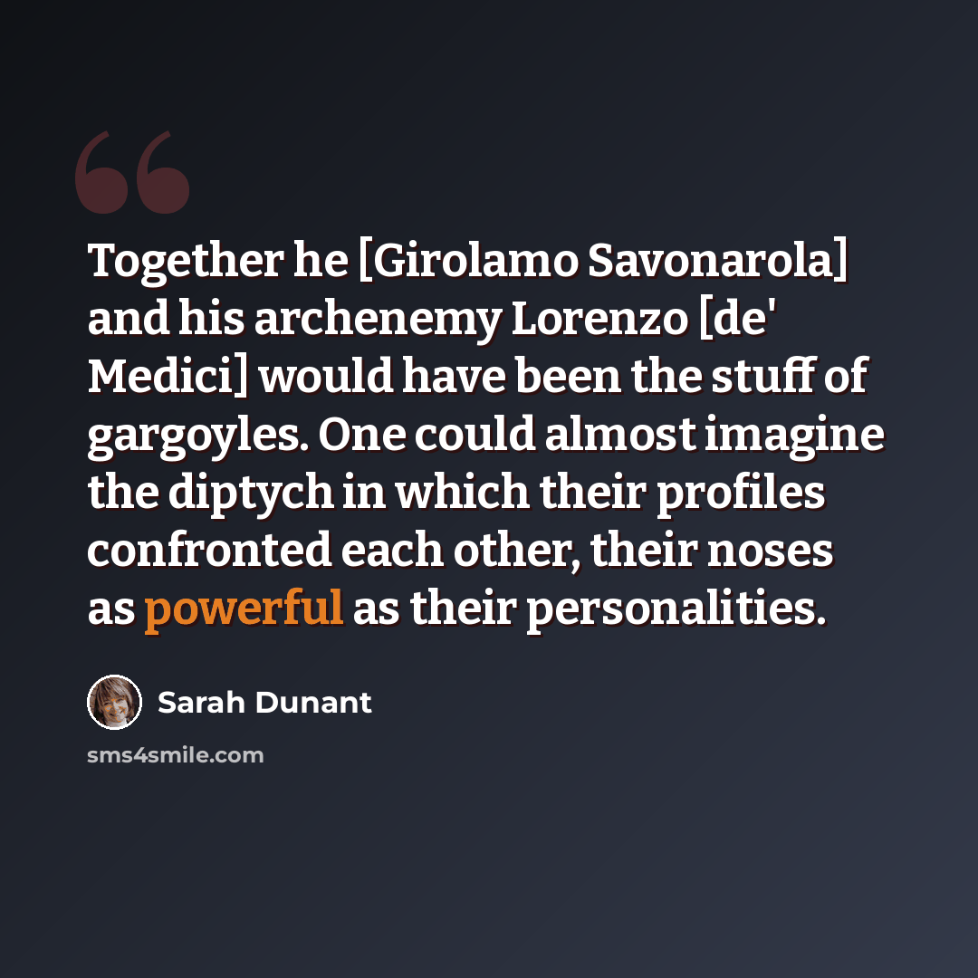 “Together he [Girolamo Savonarola] and his archenemy Lorenzo [de' Medici] would have been the stuff of gargoyles. One could almost imagine the diptych in which their profiles confronted each other, their noses as powerful as their personalities.” quote by Sarah Dunant