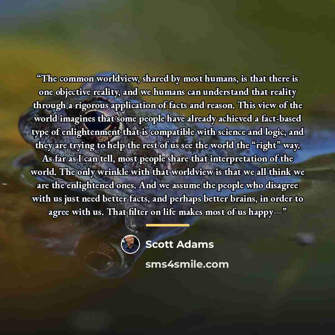 “The common worldview, shared by most humans, is that there is one objective reality, and we humans can understand that reality through a rigorous application of facts and reason. This view of the world imagines that some people have already achieved a fact-based type of enlightenment that is…” quote by Scott Adams