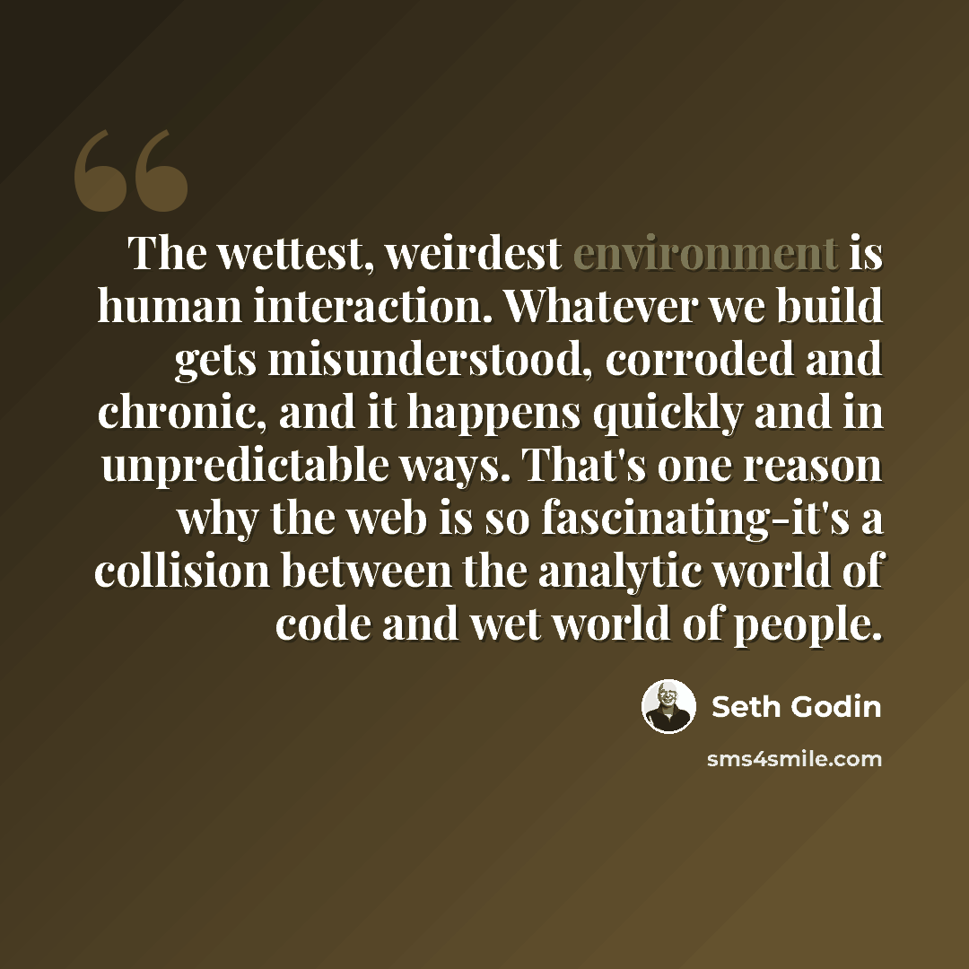“The wettest, weirdest environment is human interaction. Whatever we build gets misunderstood, corroded and chronic, and it happens quickly and in unpredictable ways. That's one reason why the web is so fascinating-it's a collision between the analytic world of code and wet world of people.” quote by Seth Godin