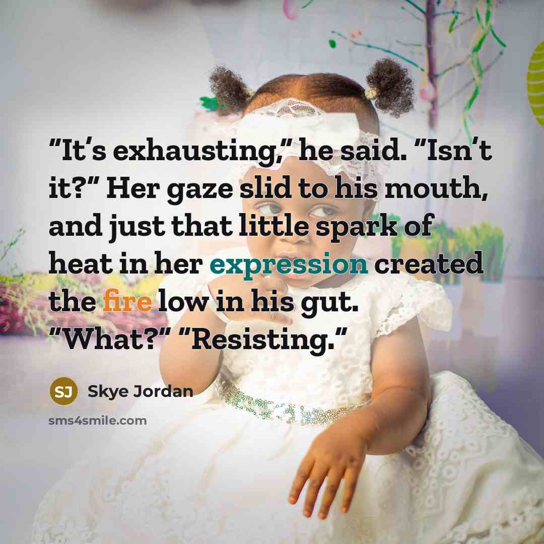 “It’s exhausting,” he said. “Isn’t it?” Her gaze slid to his mouth, and just that little spark of heat in her expression created the fire low in his gut. “What?” “Resisting.” quote by Skye Jordan