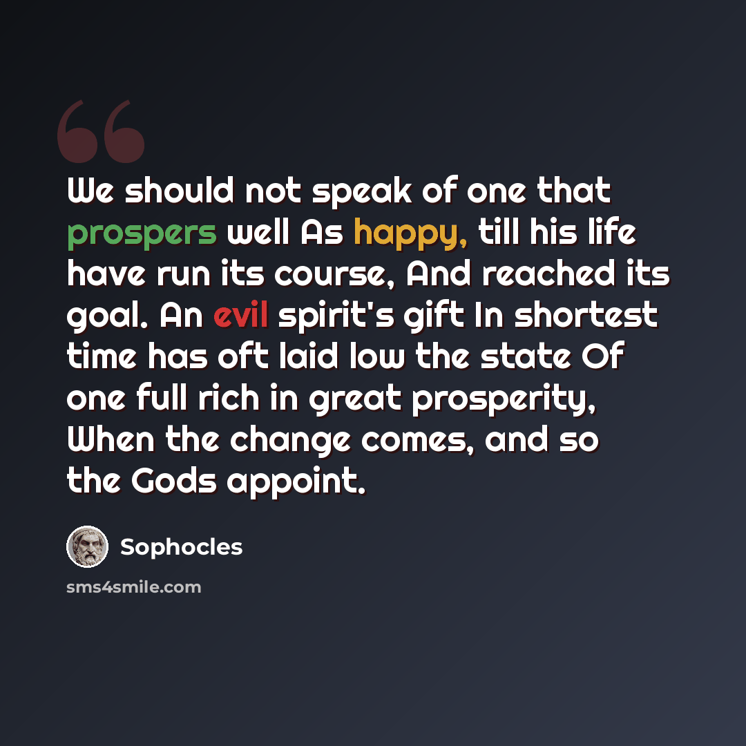 “We should not speak of one that prospers well As happy, till his life have run its course, And reached its goal. An evil spirit's gift In shortest time has oft laid low the state Of one full rich in great prosperity, When the change comes, and so the Gods appoint.” quote by Sophocles