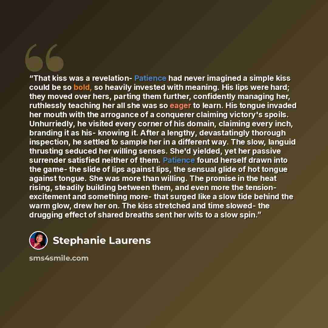 “That kiss was a revelation- Patience had never imagined a simple kiss could be so bold, so heavily invested with meaning. His lips were hard; they moved over hers, parting them further, confidently managing her, ruthlessly teaching her all she was so eager to learn. His tongue invaded her mouth…” quote by Stephanie Laurens