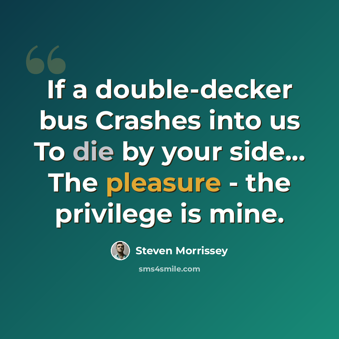 “If a double-decker bus Crashes into us To die by your side... The pleasure - the privilege is mine.” quote by Steven Morrissey