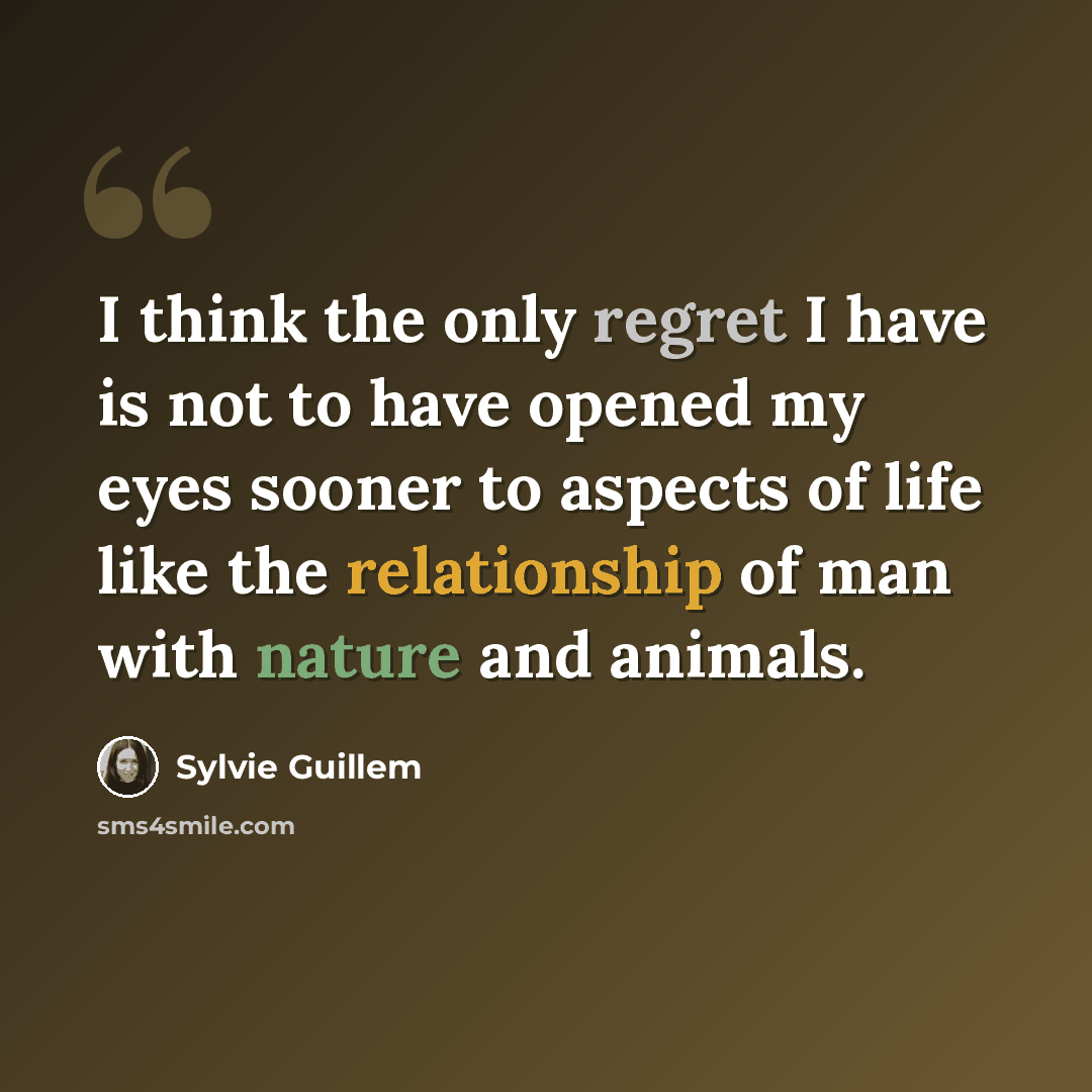 “I think the only regret I have is not to have opened my eyes sooner to aspects of life like the relationship of man with nature and animals.” quote by Sylvie Guillem