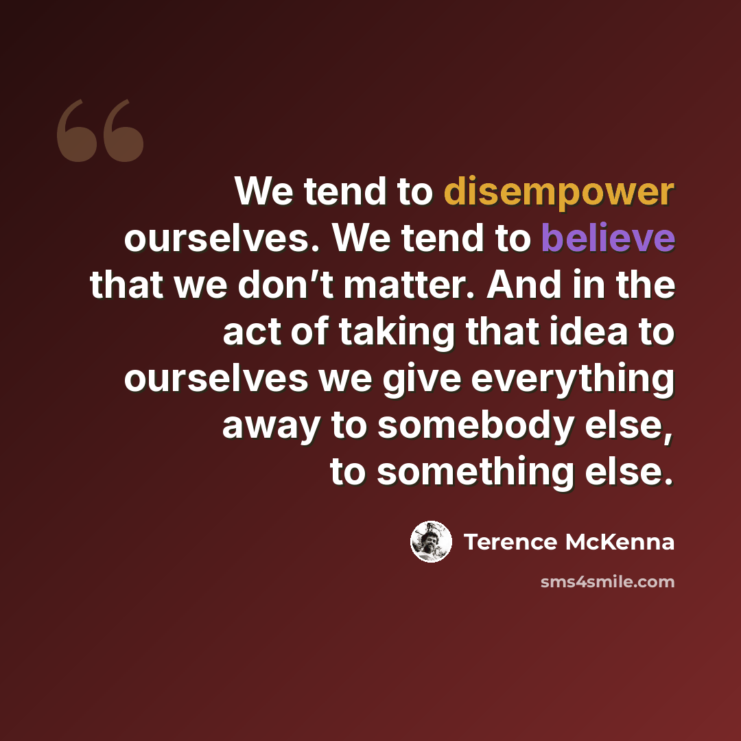 “We tend to disempower ourselves. We tend to believe that we don’t matter. And in the act of taking that idea to ourselves we give everything away to somebody else, to something else.” quote by Terence McKenna