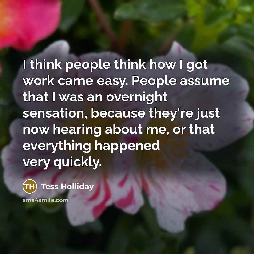 “I think people think how I got work came easy. People assume that I was an overnight sensation, because they're just now hearing about me, or that everything happened very quickly.” quote by Tess Holliday