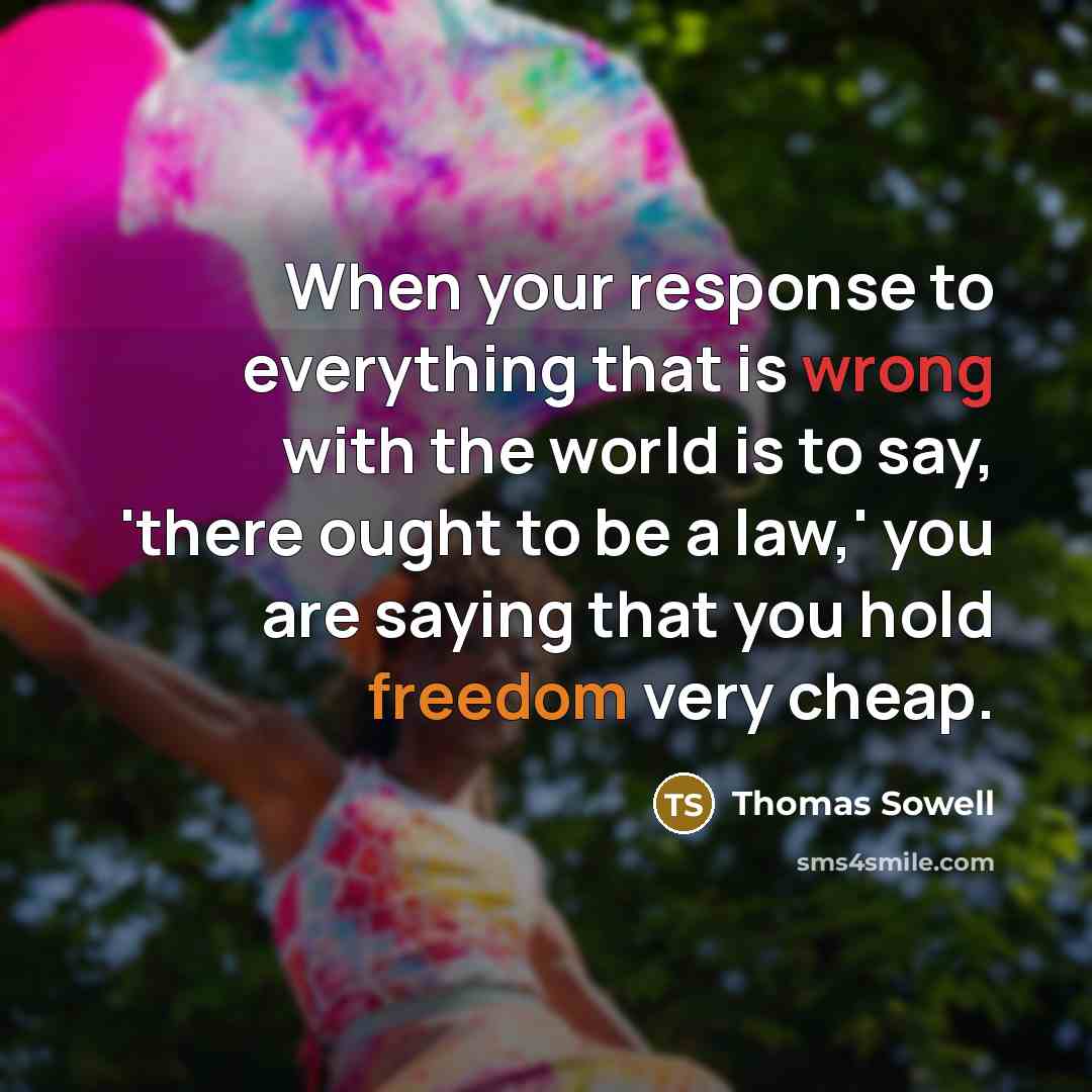 “When your response to everything that is wrong with the world is to say, 'there ought to be a law,' you are saying that you hold freedom very cheap.” quote by Thomas Sowell