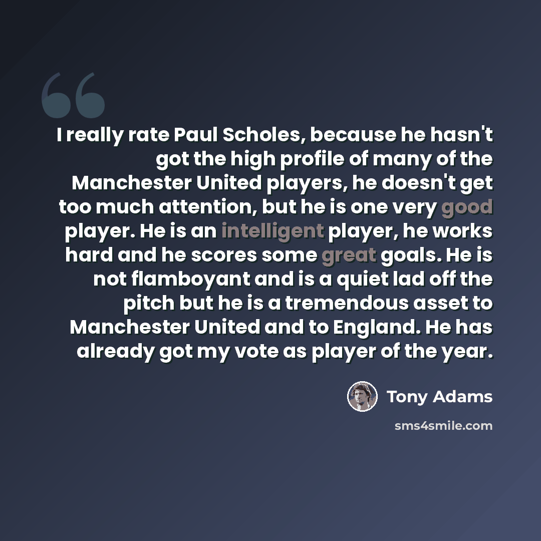 “I really rate Paul Scholes, because he hasn't got the high profile of many of the Manchester United players, he doesn't get too much attention, but he is one very good player. He is an intelligent player, he works hard and he scores some great goals. He is not flamboyant and is a quiet lad off the…” quote by Tony Adams