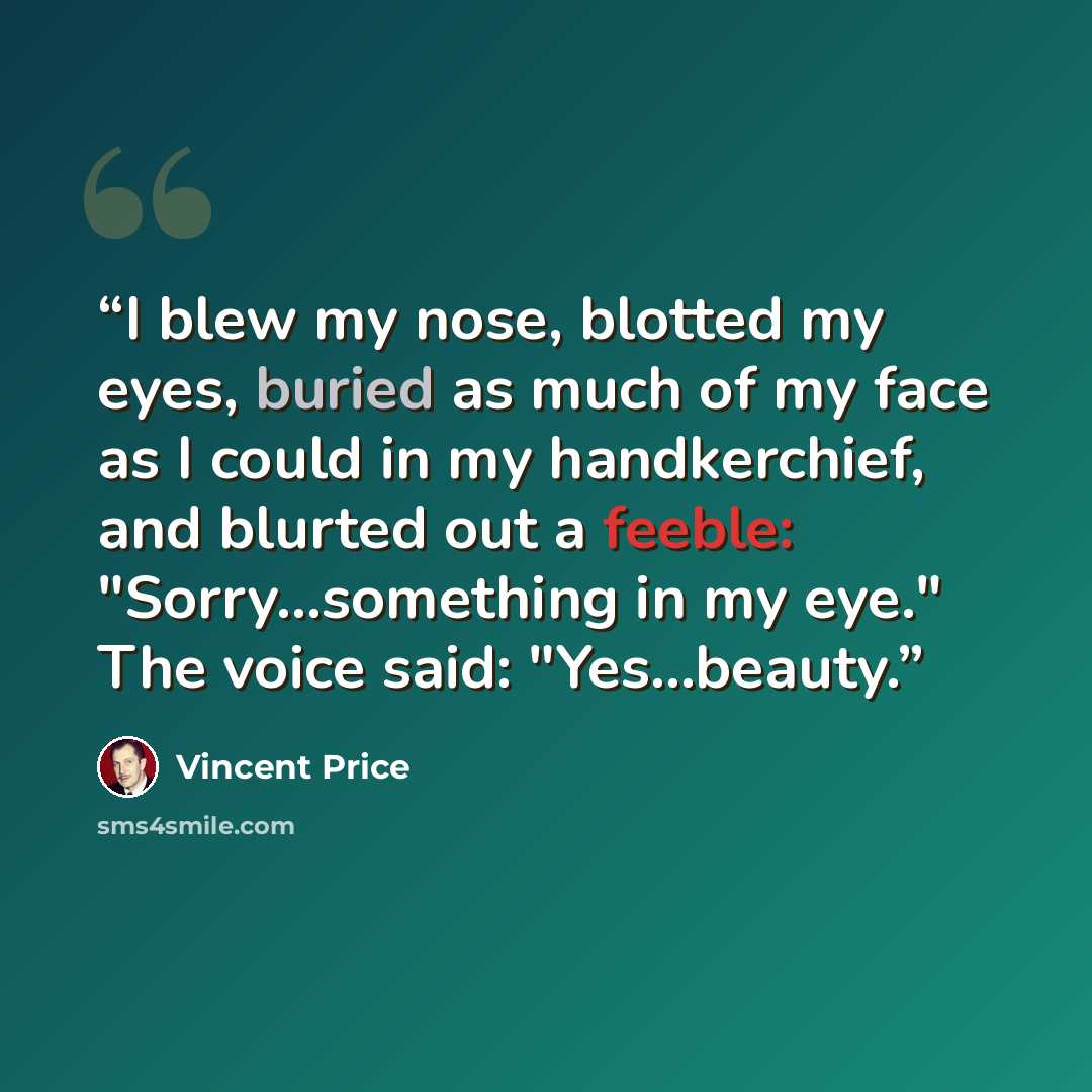 “I blew my nose, blotted my eyes, buried as much of my face as I could in my handkerchief, and blurted out a feeble: "Sorry...something in my eye." The voice said: "Yes...beauty.” quote by Vincent Price
