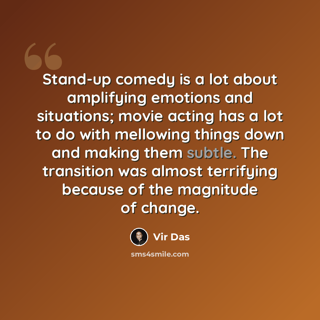 “Stand-up comedy is a lot about amplifying emotions and situations; movie acting has a lot to do with mellowing things down and making them subtle. The transition was almost terrifying because of the magnitude of change.” quote by Vir Das