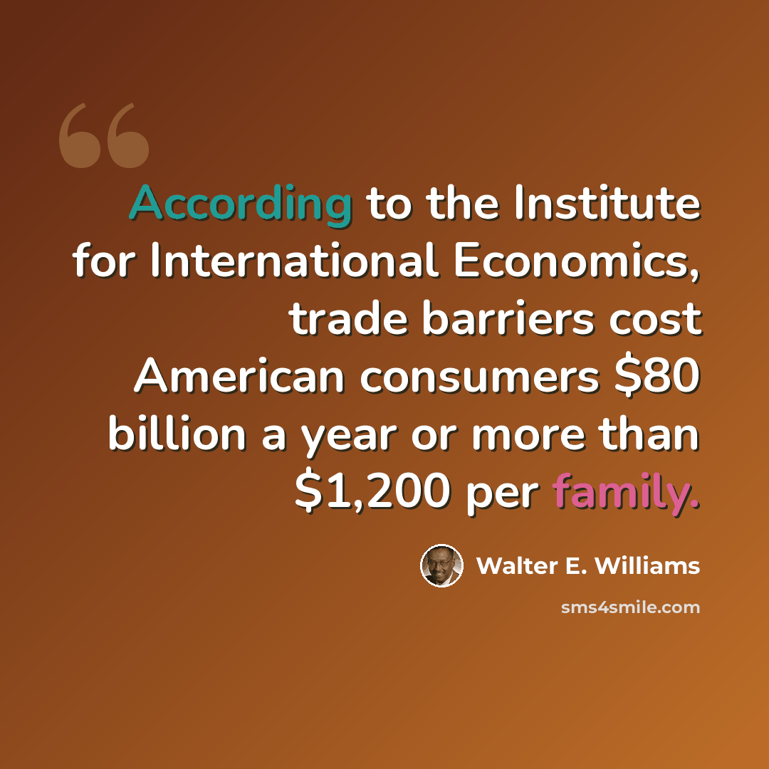 “According to the Institute for International Economics, trade barriers cost American consumers $80 billion a year or more than $1,200 per family.” quote by Walter E. Williams