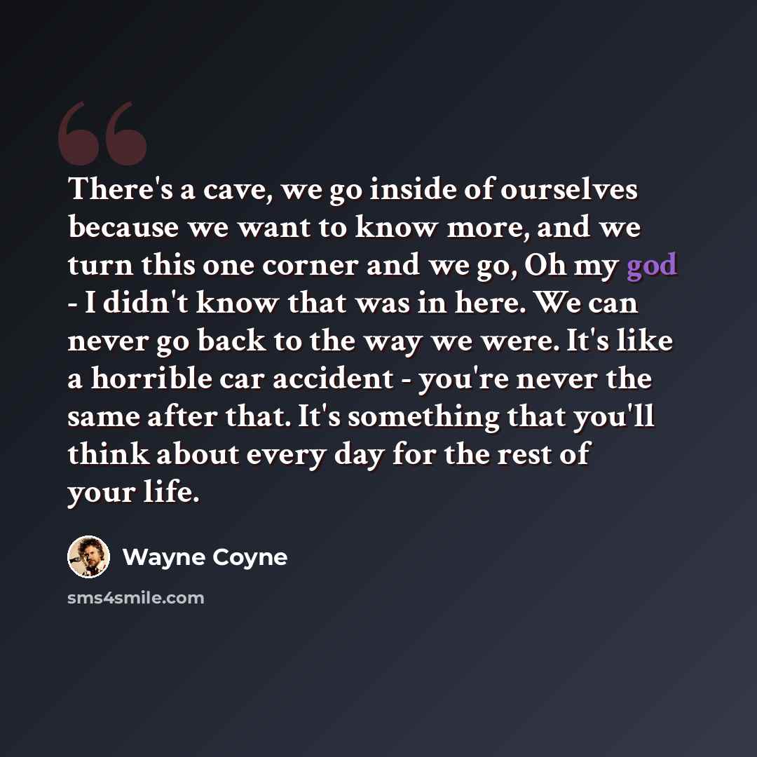 “There's a cave, we go inside of ourselves because we want to know more, and we turn this one corner and we go, Oh my god - I didn't know that was in here. We can never go back to the way we were. It's like a horrible car accident - you're never the same after that. It's something that you'll think…” quote by Wayne Coyne