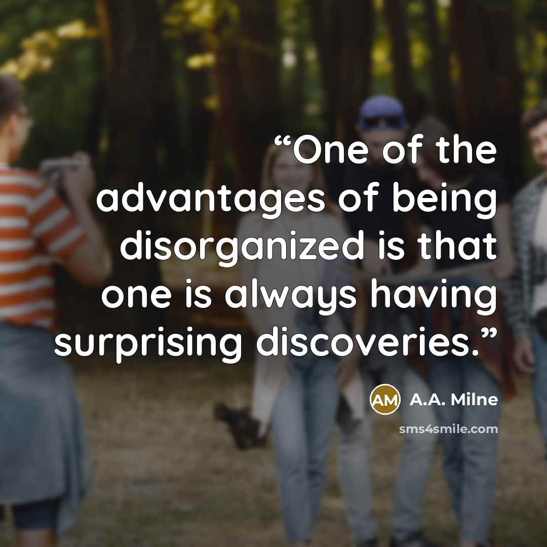 “One of the advantages of being disorganized is that one is always having surprising discoveries.” quote by A.A. Milne
