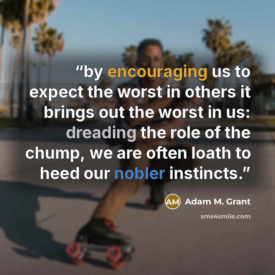 “by encouraging us to expect the worst in others it brings out the worst in us: dreading the role of the chump, we are often loath to heed our nobler instincts.” quote by Adam M. Grant