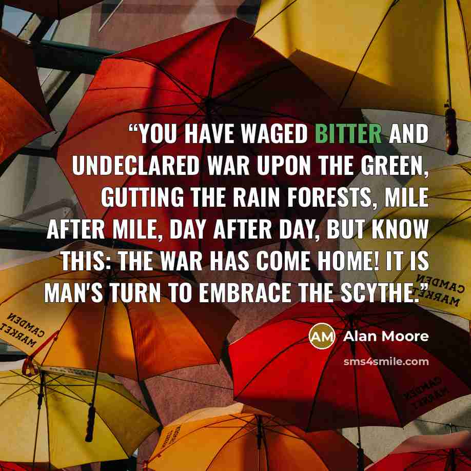 “You have waged bitter and undeclared war upon the green, gutting the rain forests, mile after mile, day after day, but know this: the war has come home! It is man's turn to embrace the scythe.” quote by Alan Moore