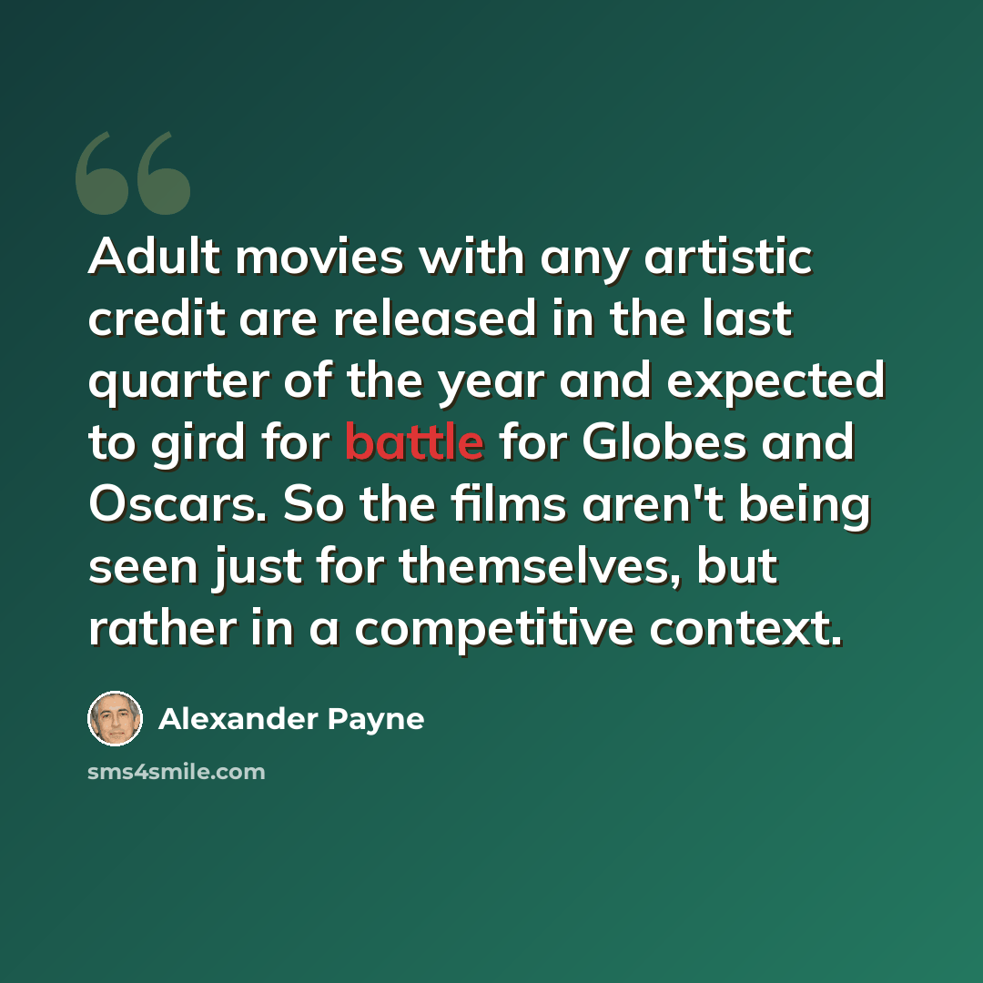“Adult movies with any artistic credit are released in the last quarter of the year and expected to gird for battle for Globes and Oscars. So the films aren't being seen just for themselves, but rather in a competitive context.” quote by Alexander Payne