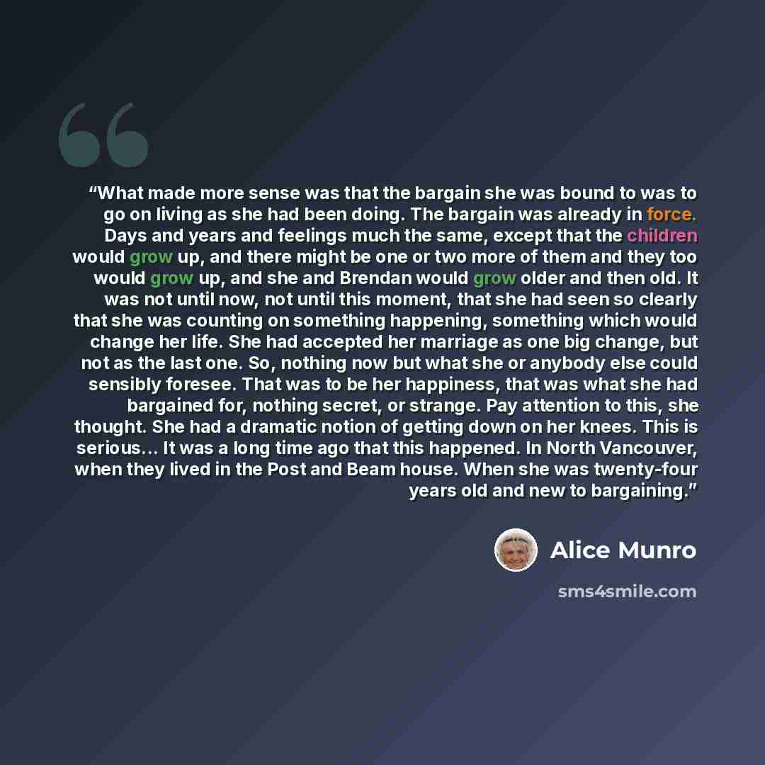 “What made more sense was that the bargain she was bound to was to go on living as she had been doing. The bargain was already in force. Days and years and feelings much the same, except that the children would grow up, and there might be one or two more of them and they too would grow up, and she…” quote by Alice Munro
