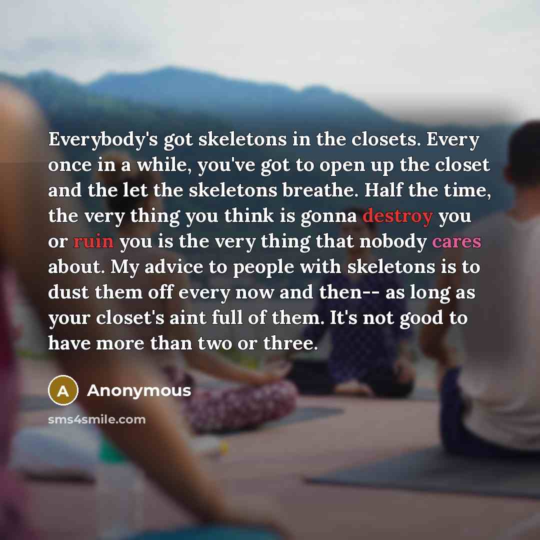 “Everybody's got skeletons in the closets. Every once in a while, you've got to open up the closet and the let the skeletons breathe. Half the time, the very thing you think is gonna destroy you or ruin you is the very thing that nobody cares about. My advice to people with skeletons is to dust…” quote by Anonymous