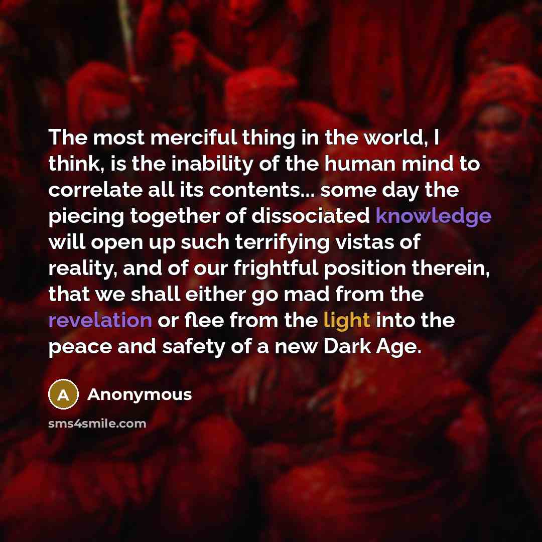 “The most merciful thing in the world, I think, is the inability of the human mind to correlate all its contents... some day the piecing together of dissociated knowledge will open up such terrifying vistas of reality, and of our frightful position therein, that we shall either go mad from the…” quote by Anonymous
