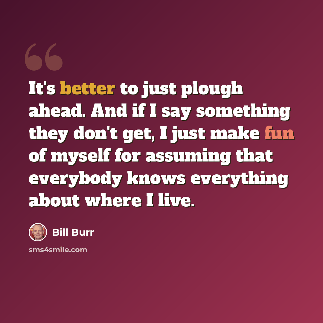 “It's better to just plough ahead. And if I say something they don't get, I just make fun of myself for assuming that everybody knows everything about where I live.” quote by Bill Burr