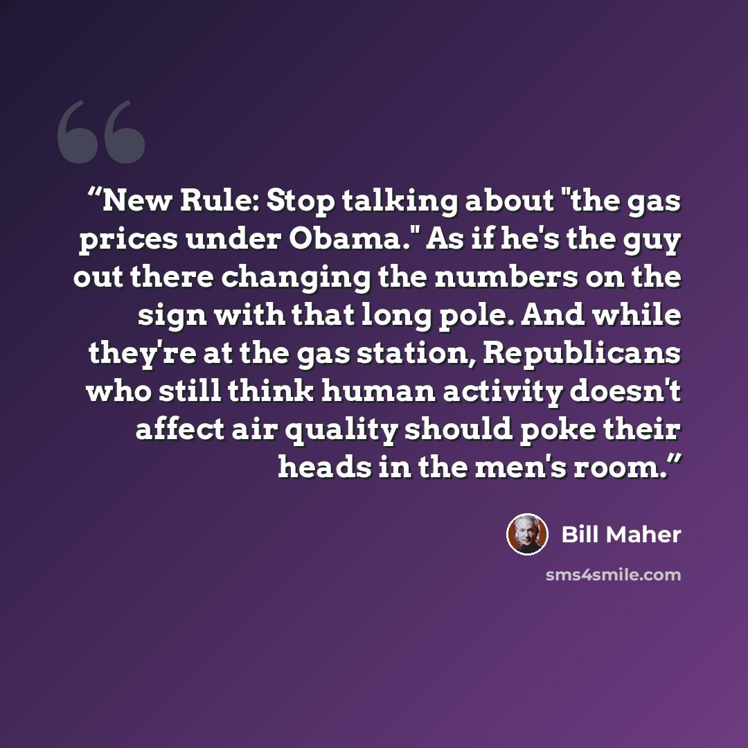 “New Rule: Stop talking about "the gas prices under Obama." As if he's the guy out there changing the numbers on the sign with that long pole. And while they're at the gas station, Republicans who still think human activity doesn't affect air quality should poke their heads in the men's room.” quote by Bill Maher