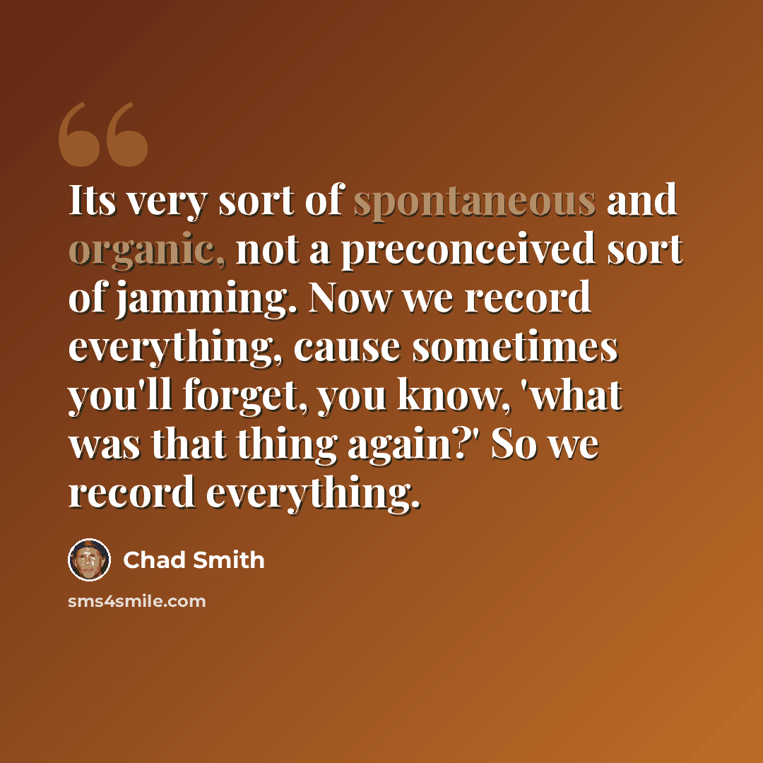 “Its very sort of spontaneous and organic, not a preconceived sort of jamming. Now we record everything, cause sometimes you'll forget, you know, 'what was that thing again?' So we record everything.” quote by Chad Smith