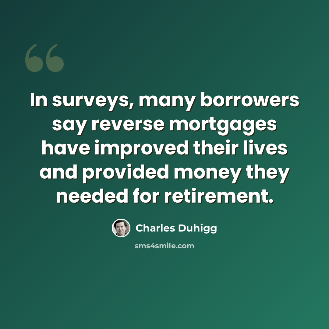 “In surveys, many borrowers say reverse mortgages have improved their lives and provided money they needed for retirement.” quote by Charles Duhigg